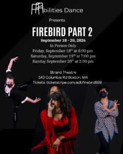 Black background with white text "Abilities Dance presents Firebird Part 2; September 18 - 20, 2026; In Person Only; Friday September 18th at 8:00 pm; Saturday September 19th at 7:00 pm; Sunday September 20th at 2:00 pm; Strand Theatre; 543 Columbia Rd. Boston, MA; Tickets: ticketstripe.com/adbfirebird926" Dara with arms bent behind in black jumpsuit to the left. Amaal in chevron tunic with hands facing out and fingers outstretched to the right. Ellice in bright red dress with hand underneath chin looking out in the center.